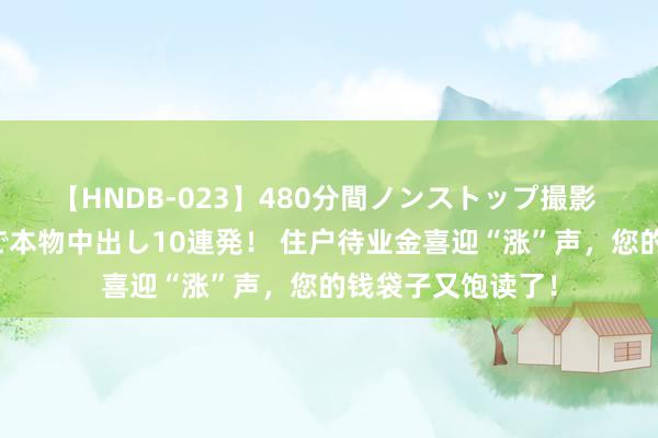 【HNDB-023】480分間ノンストップ撮影 ノーカット編集で本物中出し10連発！ 住户待业金喜迎“涨”声，您的钱袋子又饱读了！