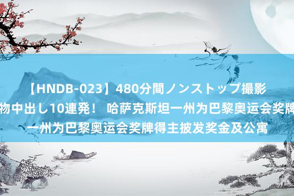 【HNDB-023】480分間ノンストップ撮影 ノーカット編集で本物中出し10連発！ 哈萨克斯坦一州为巴黎奥运会奖牌得主披发奖金及公寓