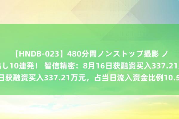 【HNDB-023】480分間ノンストップ撮影 ノーカット編集で本物中出し10連発！ 智信精密：8月16日获融资买入337.21万元，占当日流入资金比例10.56%