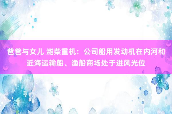 爸爸与女儿 潍柴重机：公司船用发动机在内河和近海运输船、渔船商场处于进风光位