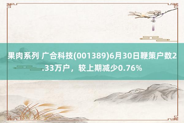 果肉系列 广合科技(001389)6月30日鞭策户数2.33万户，较上期减少0.76%