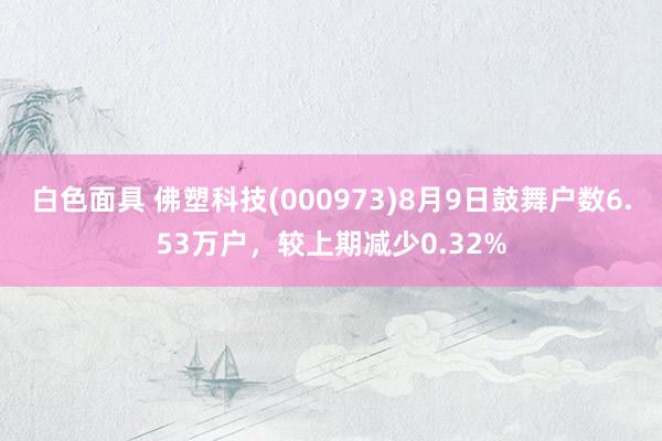 白色面具 佛塑科技(000973)8月9日鼓舞户数6.53万户，较上期减少0.32%