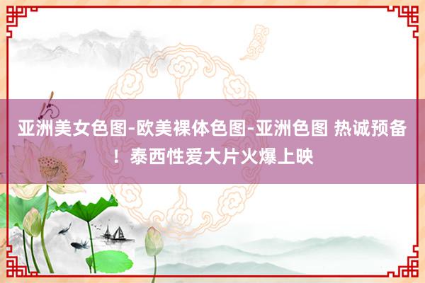 亚洲美女色图-欧美裸体色图-亚洲色图 热诚预备！泰西性爱大片火爆上映