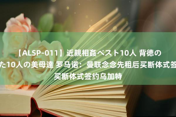 【ALSP-011】近親相姦ベスト10人 背徳の愛に溺れた10人の美母達 罗马诺：曼联念念先租后买断体式签约乌加特