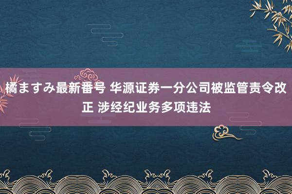 橘ますみ最新番号 华源证券一分公司被监管责令改正 涉经纪业务多项违法