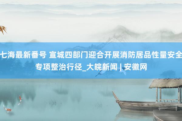 七海最新番号 宣城四部门迎合开展消防居品性量安全专项整治行径_大皖新闻 | 安徽网