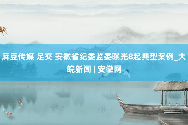 麻豆传媒 足交 安徽省纪委监委曝光8起典型案例_大皖新闻 | 安徽网