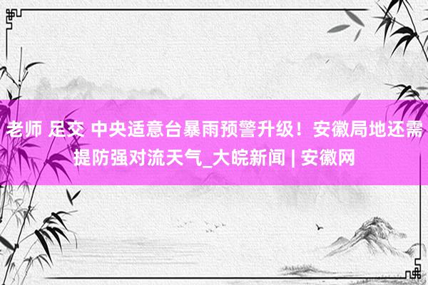 老师 足交 中央适意台﻿暴雨预警升级！安徽局地还需提防强对流天气_大皖新闻 | 安徽网