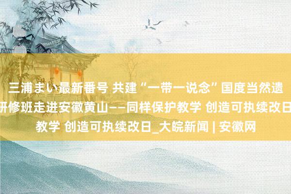 三浦まい最新番号 共建“一带一说念”国度当然遗产保护与处分官员研修班走进安徽黄山——同样保护教学 创造可执续改日_大皖新闻 | 安徽网