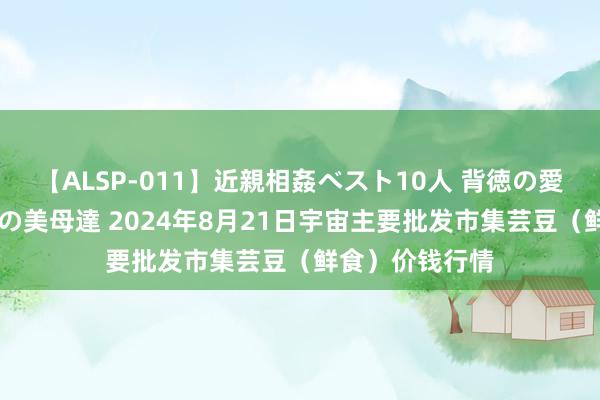 【ALSP-011】近親相姦ベスト10人 背徳の愛に溺れた10人の美母達 2024年8月21日宇宙主要批发市集芸豆（鲜食）价钱行情