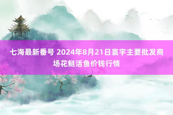 七海最新番号 2024年8月21日寰宇主要批发商场花鲢活鱼价钱行情