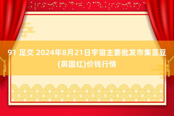 91 足交 2024年8月21日宇宙主要批发市集芸豆(英国红)价钱行情