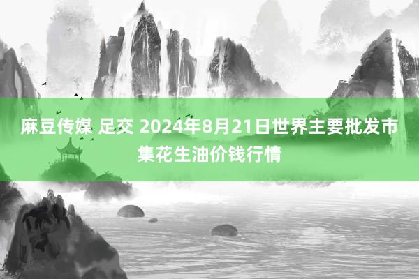 麻豆传媒 足交 2024年8月21日世界主要批发市集花生油价钱行情