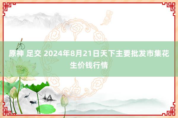 原神 足交 2024年8月21日天下主要批发市集花生价钱行情