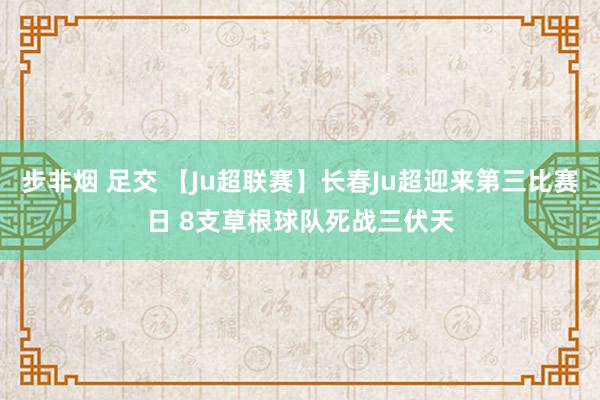 步非烟 足交 【Ju超联赛】长春Ju超迎来第三比赛日 8支草根球队死战三伏天