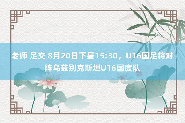 老师 足交 8月20日下昼15:30，U16国足将对阵乌兹别克斯坦U16国度队