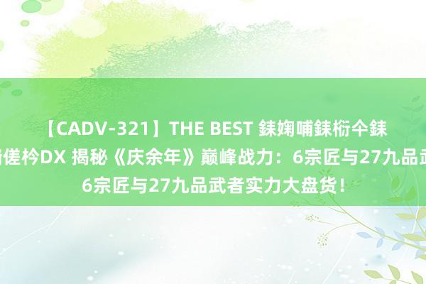 【CADV-321】THE BEST 銇婅哺銇椼仐銇俱仚銆?50浜?鏅傞枔DX 揭秘《庆余年》巅峰战力：6宗匠与27九品武者实力大盘货！