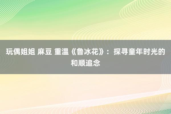 玩偶姐姐 麻豆 重温《鲁冰花》：探寻童年时光的和顺追念