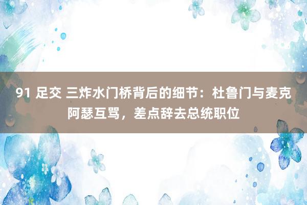 91 足交 三炸水门桥背后的细节：杜鲁门与麦克阿瑟互骂，差点辞去总统职位