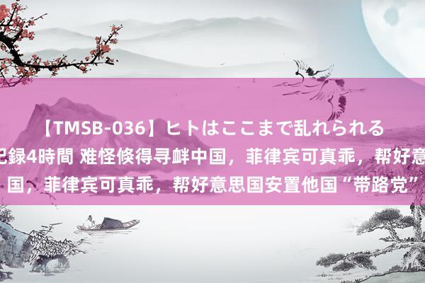 【TMSB-036】ヒトはここまで乱れられる 理性崩壊と豪快絶頂の記録4時間 难怪倏得寻衅中国，菲律宾可真乖，帮好意思国安置他国“带路党”