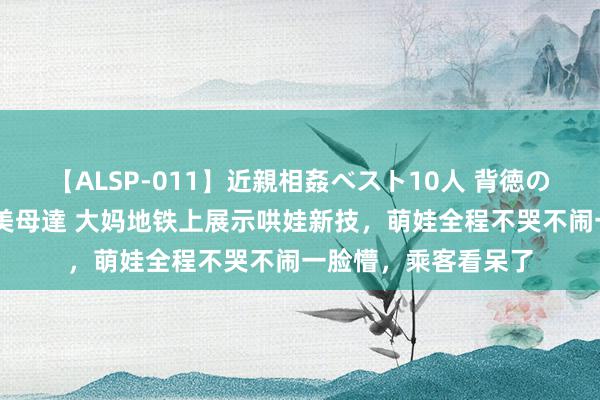 【ALSP-011】近親相姦ベスト10人 背徳の愛に溺れた10人の美母達 大妈地铁上展示哄娃新技，萌娃全程不哭不闹一脸懵，乘客看呆了