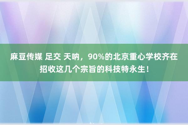 麻豆传媒 足交 天呐，90%的北京重心学校齐在招收这几个宗旨的科技特永生！