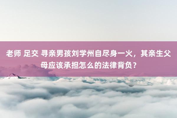 老师 足交 寻亲男孩刘学州自尽身一火，其亲生父母应该承担怎么的法律背负？