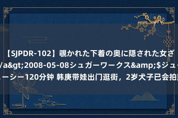 【SJPDR-102】覗かれた下着の奥に隠された女ざかりのエロス</a>2008-05-08シュガーワークス&$ジューシー120分钟 韩庚带娃出门逛街，2岁犬子已会拍照，犬子视角下韩庚笑得超欢叫