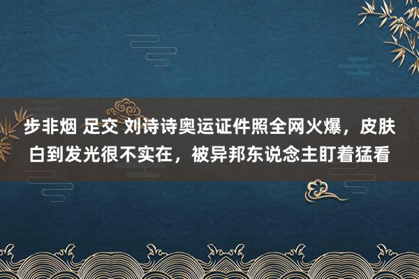 步非烟 足交 刘诗诗奥运证件照全网火爆，皮肤白到发光很不实在，被异邦东说念主盯着猛看