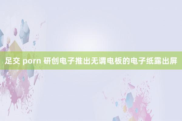 足交 porn 研创电子推出无谓电板的电子纸露出屏