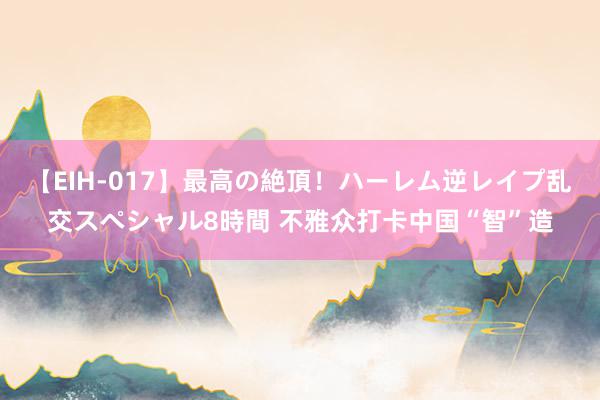 【EIH-017】最高の絶頂！ハーレム逆レイプ乱交スペシャル8時間 不雅众打卡中国“智”造