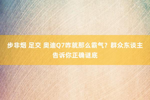 步非烟 足交 奥迪Q7咋就那么霸气？群众东谈主告诉你正确谜底