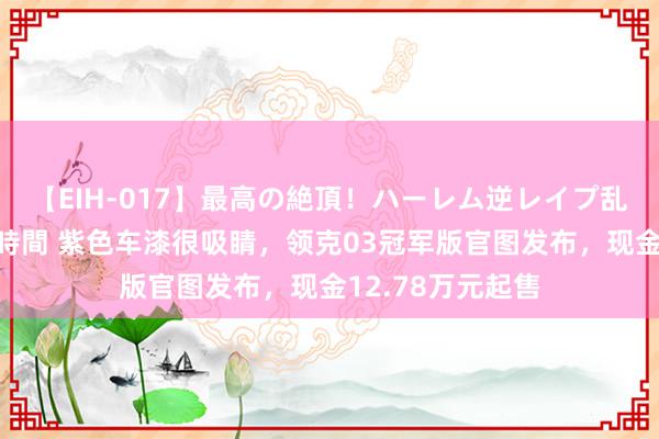 【EIH-017】最高の絶頂！ハーレム逆レイプ乱交スペシャル8時間 紫色车漆很吸睛，领克03冠军版官图发布，现金12.78万元起售