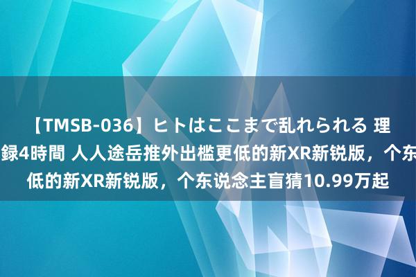 【TMSB-036】ヒトはここまで乱れられる 理性崩壊と豪快絶頂の記録4時間 人人途岳推外出槛更低的新XR新锐版，个东说念主盲猜10.99万起