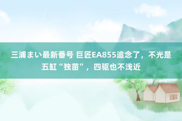 三浦まい最新番号 巨匠EA855追念了，不光是五缸“独苗”，四驱也不浅近