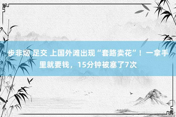 步非烟 足交 上国外滩出现“套路卖花”！一拿手里就要钱，15分钟被塞了7次