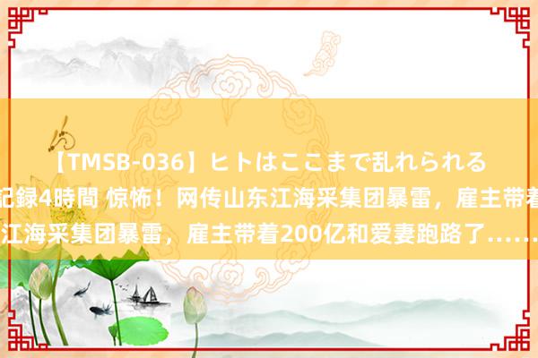 【TMSB-036】ヒトはここまで乱れられる 理性崩壊と豪快絶頂の記録4時間 惊怖！网传山东江海采集团暴雷，雇主带着200亿和爱妻跑路了……