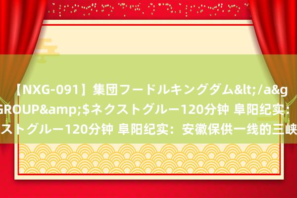 【NXG-091】集団フードルキングダム</a>2010-04-20NEXT GROUP&$ネクストグルー120分钟 阜阳纪实：安徽保供一线的三峡力量