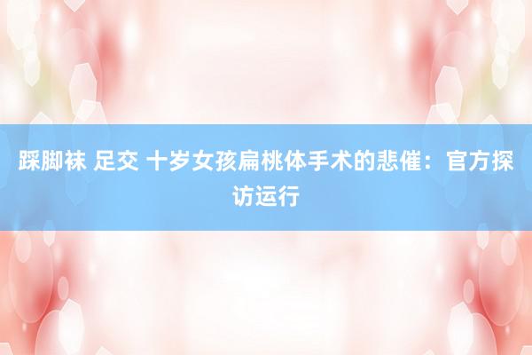 踩脚袜 足交 十岁女孩扁桃体手术的悲催：官方探访运行