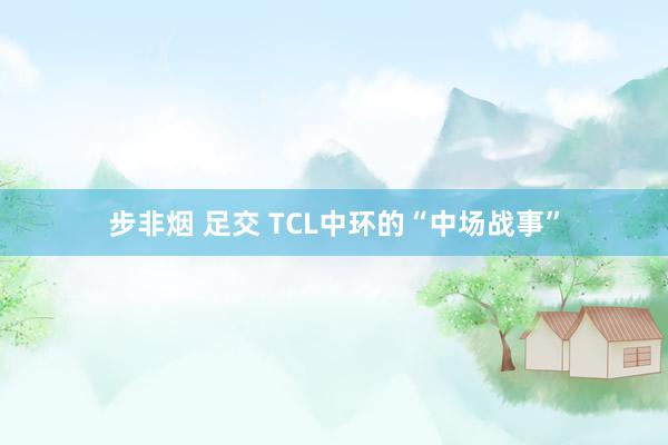 步非烟 足交 TCL中环的“中场战事”