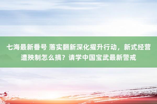 七海最新番号 落实翻新深化擢升行动，新式经营遭殃制怎么搞？请学中国宝武最新警戒