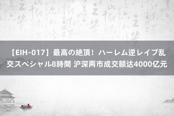 【EIH-017】最高の絶頂！ハーレム逆レイプ乱交スペシャル8時間 沪深两市成交额达4000亿元