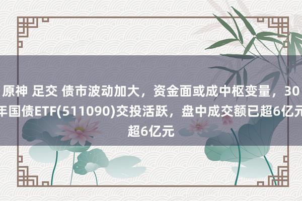 原神 足交 债市波动加大，资金面或成中枢变量，30年国债ETF(511090)交投活跃，盘中成交额已超6亿元