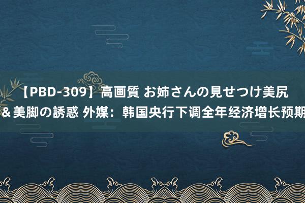 【PBD-309】高画質 お姉さんの見せつけ美尻＆美脚の誘惑 外媒：韩国央行下调全年经济增长预期