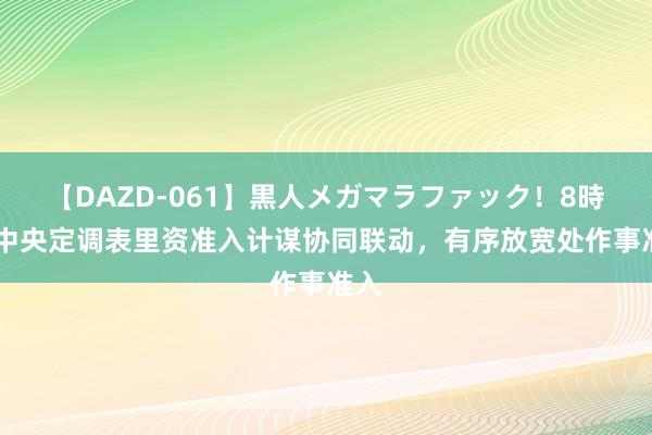 【DAZD-061】黒人メガマラファック！8時間 中央定调表里资准入计谋协同联动，有序放宽处作事准入