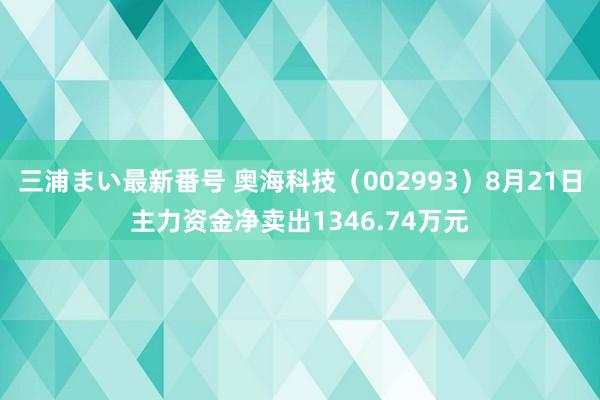 三浦まい最新番号 奥海科技（002993）8月21日主力资金净卖出1346.74万元