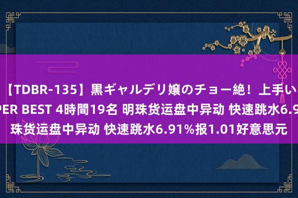 【TDBR-135】黒ギャルデリ嬢のチョー絶！上手いフェラチオ！！SUPER BEST 4時間19名 明珠货运盘中异动 快速跳水6.91%报1.01好意思元