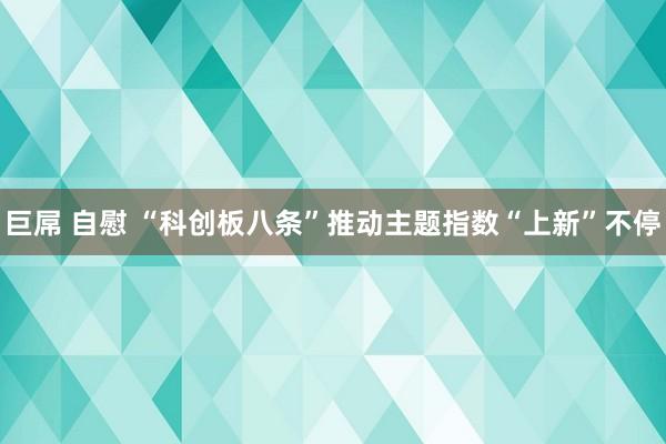 巨屌 自慰 “科创板八条”推动主题指数“上新”不停