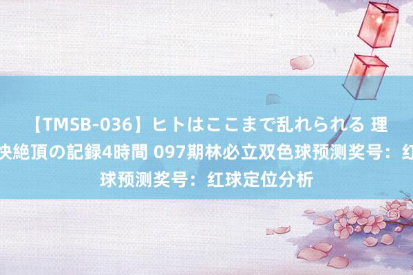 【TMSB-036】ヒトはここまで乱れられる 理性崩壊と豪快絶頂の記録4時間 097期林必立双色球预测奖号：红球定位分析