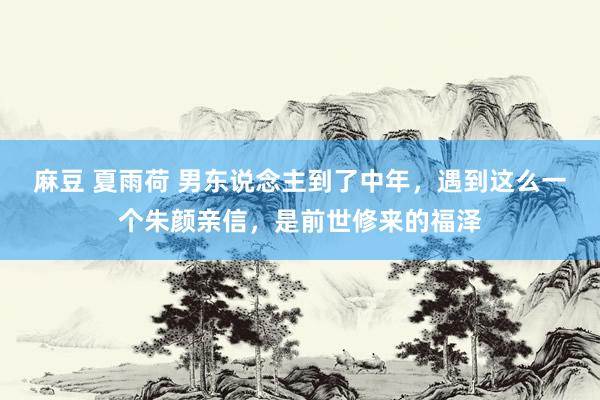 麻豆 夏雨荷 男东说念主到了中年，遇到这么一个朱颜亲信，是前世修来的福泽